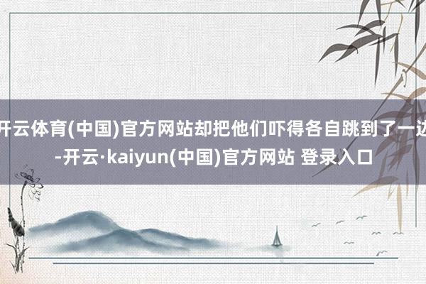 开云体育(中国)官方网站却把他们吓得各自跳到了一边-开云·kaiyun(中国)官方网站 登录入口