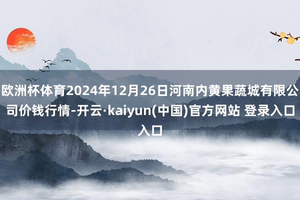 欧洲杯体育2024年12月26日河南内黄果蔬城有限公司价钱行情-开云·kaiyun(中国)官方网站 登录入口
