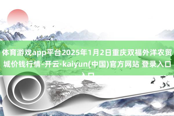 体育游戏app平台2025年1月2日重庆双福外洋农贸城价钱行情-开云·kaiyun(中国)官方网站 登录入口