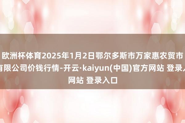 欧洲杯体育2025年1月2日鄂尔多斯市万家惠农贸市集有限公司价钱行情-开云·kaiyun(中国)官方网站 登录入口