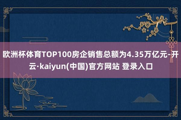 欧洲杯体育TOP100房企销售总额为4.35万亿元-开云·kaiyun(中国)官方网站 登录入口