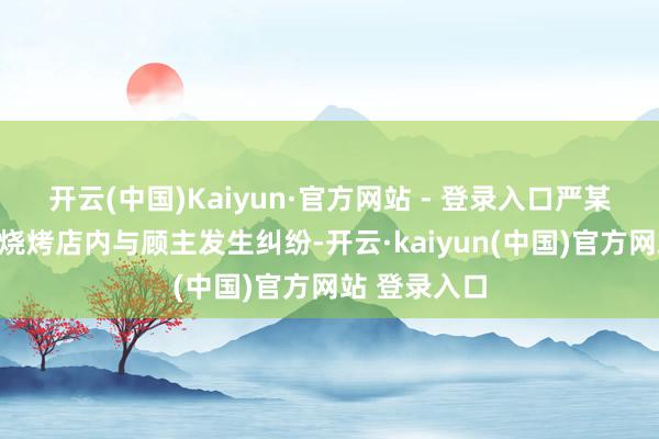 开云(中国)Kaiyun·官方网站 - 登录入口严某在其霸术的烧烤店内与顾主发生纠纷-开云·kaiyun(中国)官方网站 登录入口
