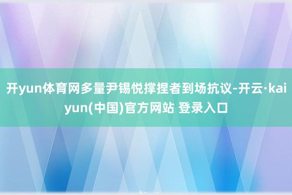 开yun体育网多量尹锡悦撑捏者到场抗议-开云·kaiyun(中国)官方网站 登录入口