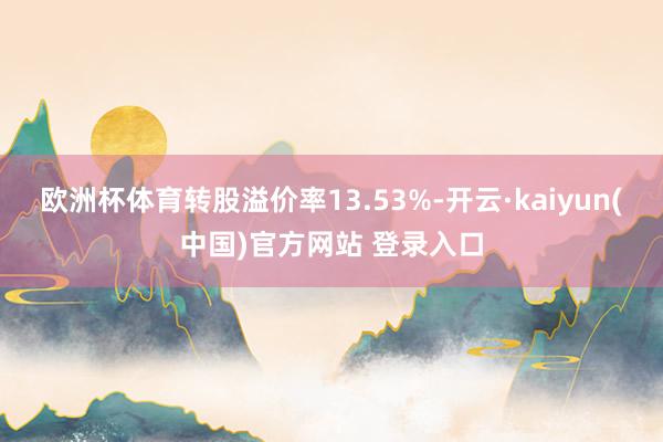 欧洲杯体育转股溢价率13.53%-开云·kaiyun(中国)官方网站 登录入口