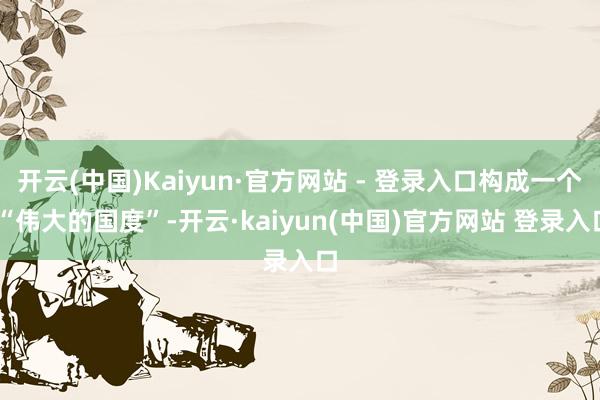 开云(中国)Kaiyun·官方网站 - 登录入口构成一个 “伟大的国度”-开云·kaiyun(中国)官方网站 登录入口