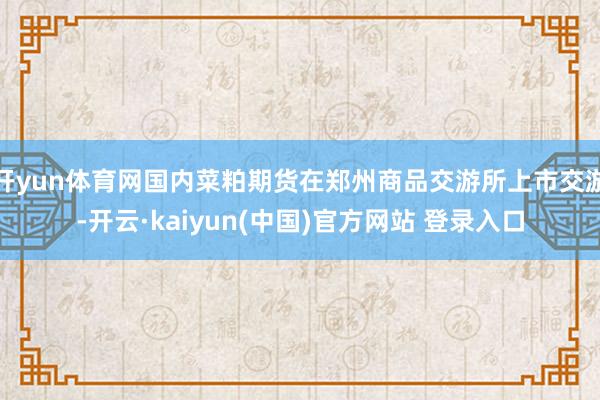 开yun体育网国内菜粕期货在郑州商品交游所上市交游-开云·kaiyun(中国)官方网站 登录入口