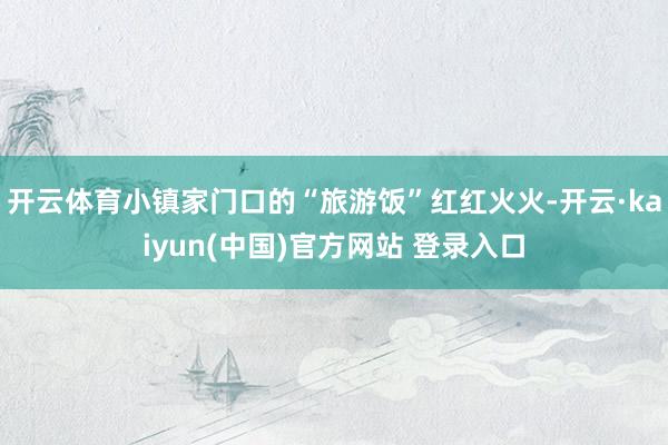 开云体育小镇家门口的“旅游饭”红红火火-开云·kaiyun(中国)官方网站 登录入口