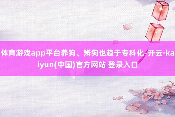 体育游戏app平台养狗、辨狗也趋于专科化-开云·kaiyun(中国)官方网站 登录入口