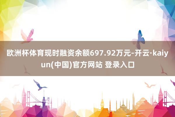 欧洲杯体育现时融资余额697.92万元-开云·kaiyun(中国)官方网站 登录入口