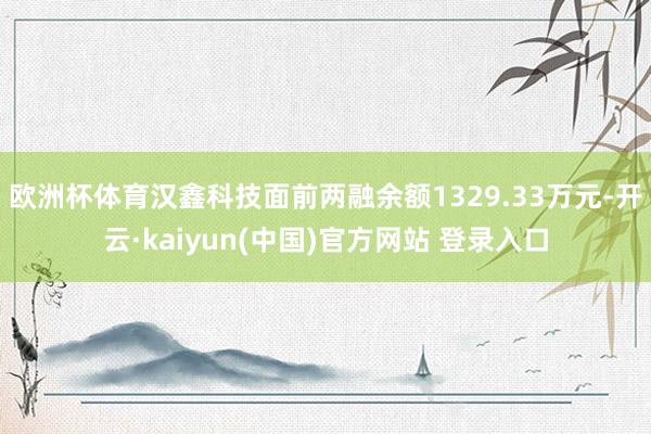 欧洲杯体育汉鑫科技面前两融余额1329.33万元-开云·kaiyun(中国)官方网站 登录入口
