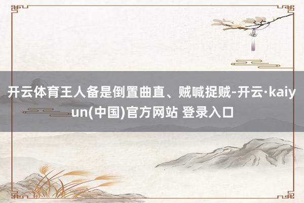 开云体育王人备是倒置曲直、贼喊捉贼-开云·kaiyun(中国)官方网站 登录入口