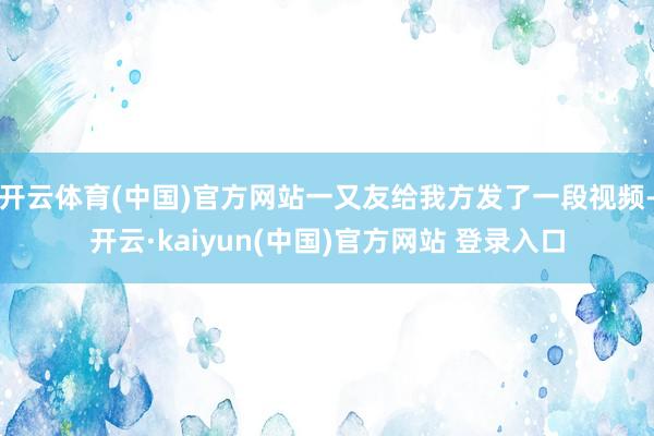开云体育(中国)官方网站一又友给我方发了一段视频-开云·kaiyun(中国)官方网站 登录入口