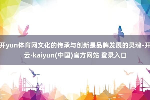 开yun体育网文化的传承与创新是品牌发展的灵魂-开云·kaiyun(中国)官方网站 登录入口