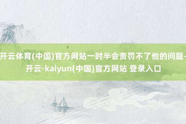 开云体育(中国)官方网站一时半会责罚不了他的问题-开云·kaiyun(中国)官方网站 登录入口