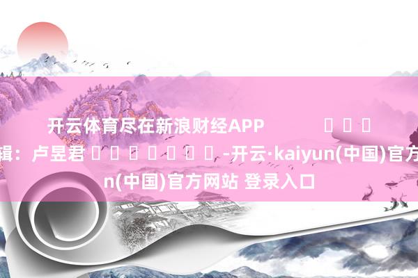 开云体育尽在新浪财经APP            						背负剪辑：卢昱君 							-开云·kaiyun(中国)官方网站 登录入口