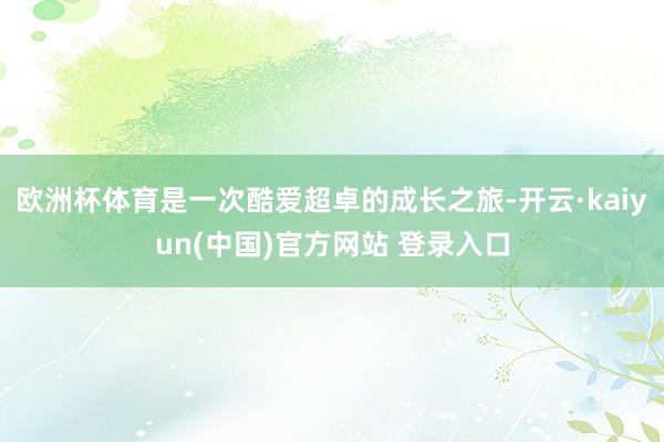欧洲杯体育是一次酷爱超卓的成长之旅-开云·kaiyun(中国)官方网站 登录入口