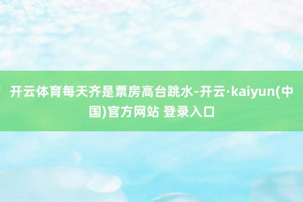 开云体育每天齐是票房高台跳水-开云·kaiyun(中国)官方网站 登录入口