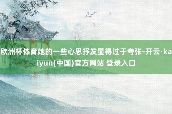 欧洲杯体育她的一些心思抒发显得过于夸张-开云·kaiyun(中国)官方网站 登录入口