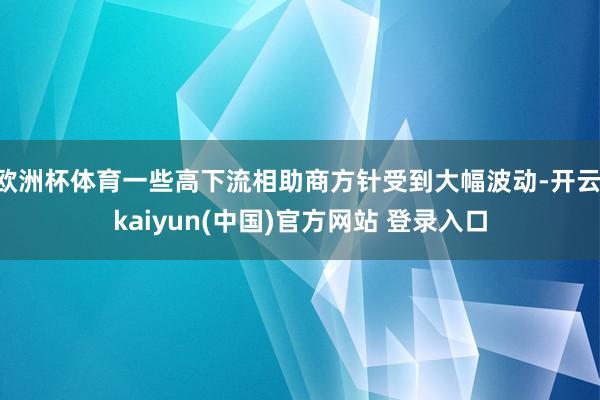 欧洲杯体育一些高下流相助商方针受到大幅波动-开云·kaiyun(中国)官方网站 登录入口