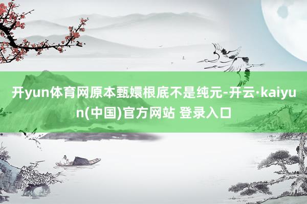 开yun体育网原本甄嬛根底不是纯元-开云·kaiyun(中国)官方网站 登录入口