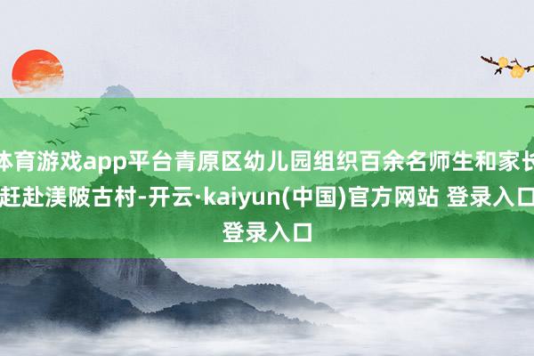 体育游戏app平台青原区幼儿园组织百余名师生和家长赶赴渼陂古村-开云·kaiyun(中国)官方网站 登录入口