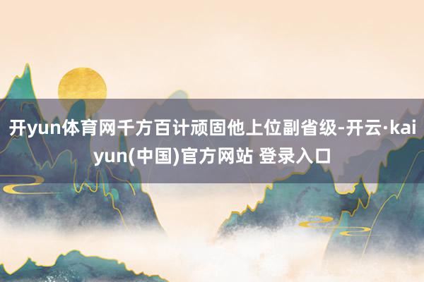 开yun体育网千方百计顽固他上位副省级-开云·kaiyun(中国)官方网站 登录入口