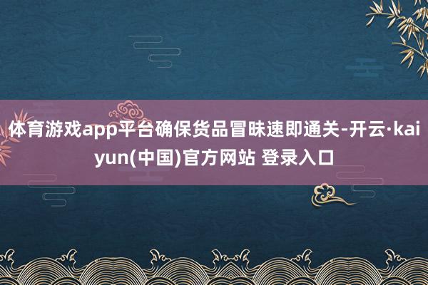 体育游戏app平台确保货品冒昧速即通关-开云·kaiyun(中国)官方网站 登录入口