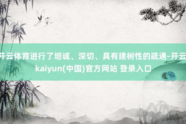 开云体育进行了坦诚、深切、具有建树性的疏通-开云·kaiyun(中国)官方网站 登录入口