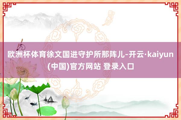 欧洲杯体育徐文国进守护所那阵儿-开云·kaiyun(中国)官方网站 登录入口