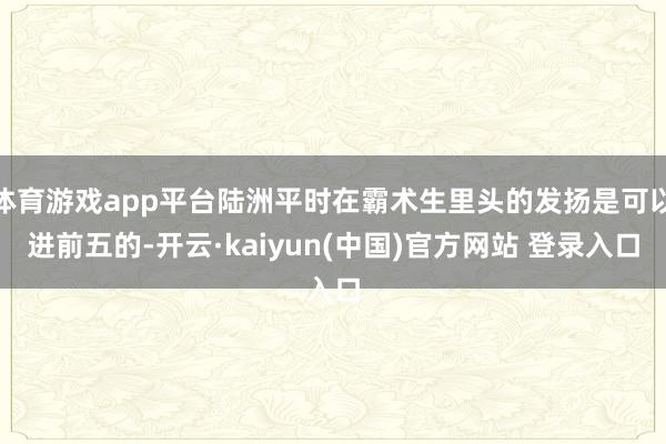 体育游戏app平台陆洲平时在霸术生里头的发扬是可以进前五的-开云·kaiyun(中国)官方网站 登录入口