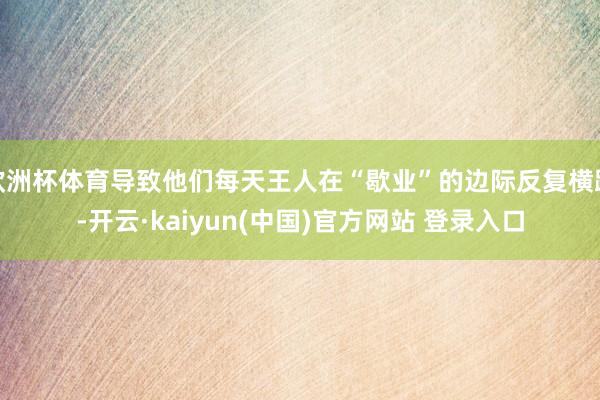 欧洲杯体育导致他们每天王人在“歇业”的边际反复横跳-开云·kaiyun(中国)官方网站 登录入口