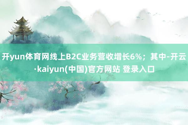 开yun体育网线上B2C业务营收增长6%；其中-开云·kaiyun(中国)官方网站 登录入口