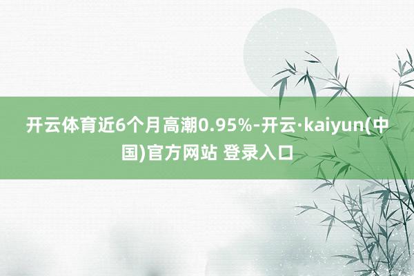 开云体育近6个月高潮0.95%-开云·kaiyun(中国)官方网站 登录入口