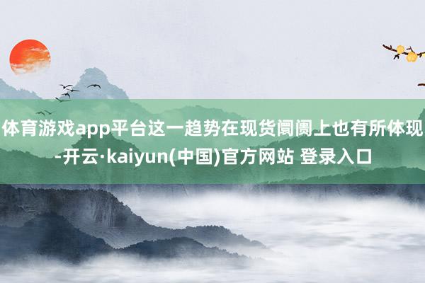 体育游戏app平台 这一趋势在现货阛阓上也有所体现-开云·kaiyun(中国)官方网站 登录入口
