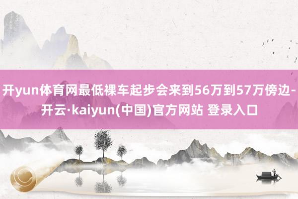 开yun体育网最低裸车起步会来到56万到57万傍边-开云·kaiyun(中国)官方网站 登录入口