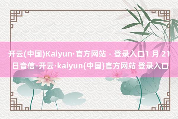 开云(中国)Kaiyun·官方网站 - 登录入口1 月 21 日音信-开云·kaiyun(中国)官方网站 登录入口