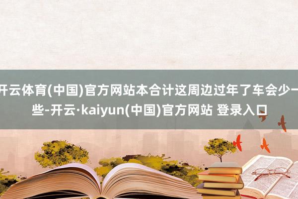 开云体育(中国)官方网站本合计这周边过年了车会少一些-开云·kaiyun(中国)官方网站 登录入口