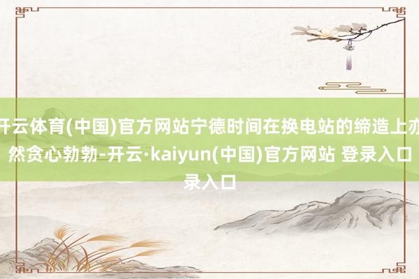 开云体育(中国)官方网站宁德时间在换电站的缔造上亦然贪心勃勃-开云·kaiyun(中国)官方网站 登录入口
