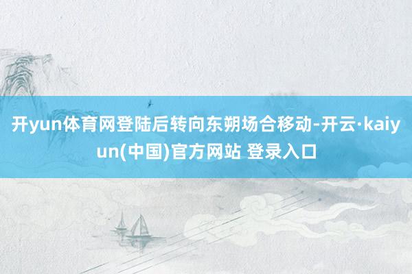开yun体育网登陆后转向东朔场合移动-开云·kaiyun(中国)官方网站 登录入口