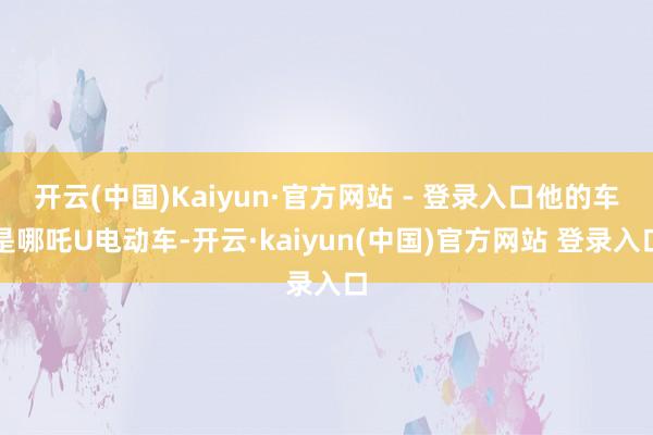 开云(中国)Kaiyun·官方网站 - 登录入口他的车是哪吒U电动车-开云·kaiyun(中国)官方网站 登录入口