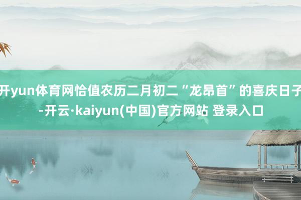 开yun体育网恰值农历二月初二“龙昂首”的喜庆日子-开云·kaiyun(中国)官方网站 登录入口