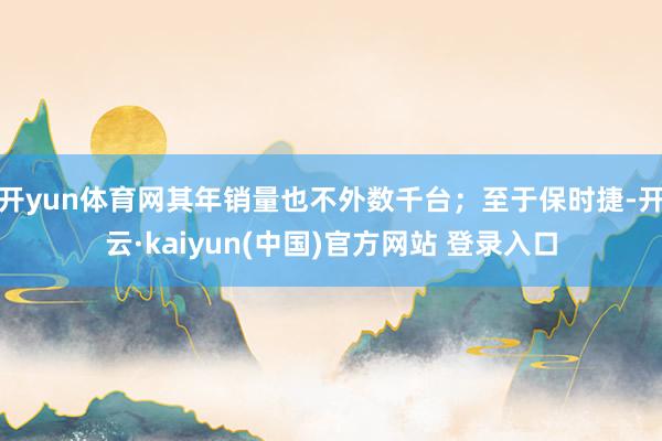 开yun体育网其年销量也不外数千台；至于保时捷-开云·kaiyun(中国)官方网站 登录入口