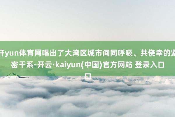 开yun体育网唱出了大湾区城市间同呼吸、共侥幸的紧密干系-开云·kaiyun(中国)官方网站 登录入口
