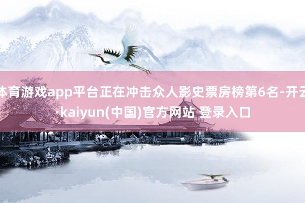 体育游戏app平台正在冲击众人影史票房榜第6名-开云·kaiyun(中国)官方网站 登录入口