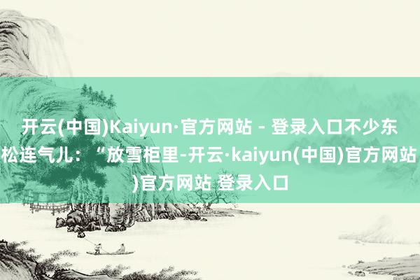 开云(中国)Kaiyun·官方网站 - 登录入口不少东说念主会松连气儿：“放雪柜里-开云·kaiyun(中国)官方网站 登录入口