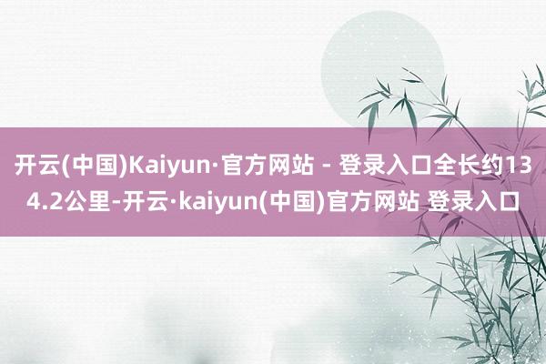 开云(中国)Kaiyun·官方网站 - 登录入口全长约134.2公里-开云·kaiyun(中国)官方网站 登录入口