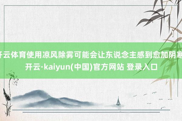 开云体育使用凉风除雾可能会让东说念主感到愈加阴寒-开云·kaiyun(中国)官方网站 登录入口