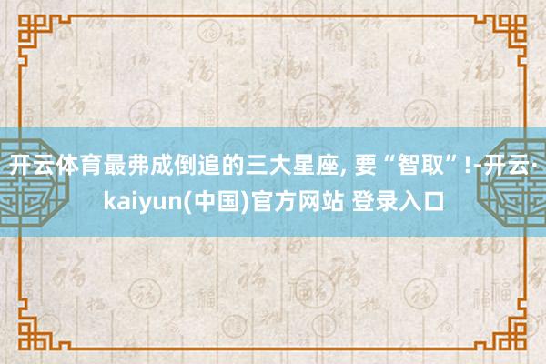 开云体育最弗成倒追的三大星座, 要“智取”!-开云·kaiyun(中国)官方网站 登录入口