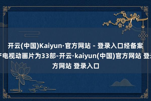 开云(中国)Kaiyun·官方网站 - 登录入口经备案的国产电视动画片为33部-开云·kaiyun(中国)官方网站 登录入口