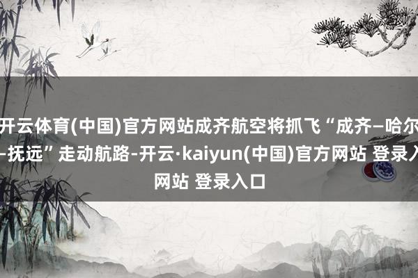 开云体育(中国)官方网站成齐航空将抓飞“成齐—哈尔滨—抚远”走动航路-开云·kaiyun(中国)官方网站 登录入口